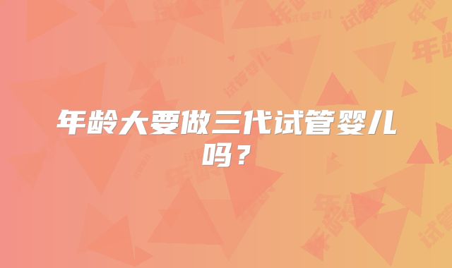 年龄大要做三代试管婴儿吗？