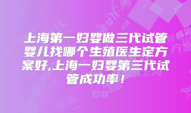上海第一妇婴做三代试管婴儿找哪个生殖医生定方案好,上海一妇婴第三代试管成功率！
