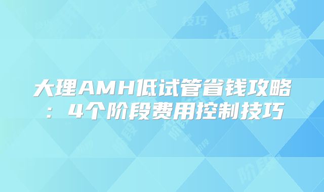 大理AMH低试管省钱攻略:4个阶段费用控制技巧