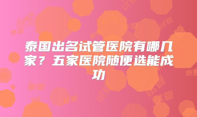 泰国出名试管医院有哪几家？五家医院随便选能成功