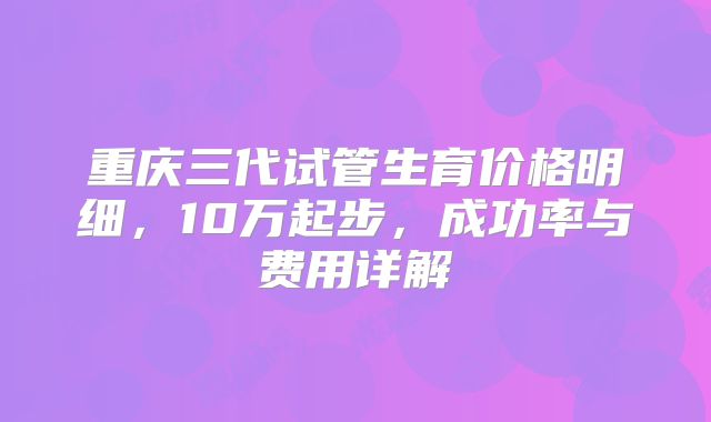 重庆三代试管生育价格明细,10万起步,成功率与费用详解