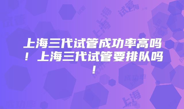 上海三代试管成功率高吗！上海三代试管要排队吗！