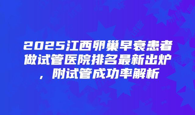 2025江西卵巢早衰患者做试管医院排名最新出炉，附试管成功率解析