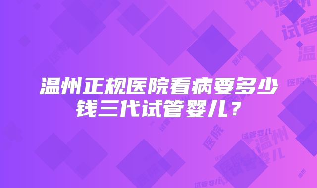 温州正规医院看病要多少钱三代试管婴儿？