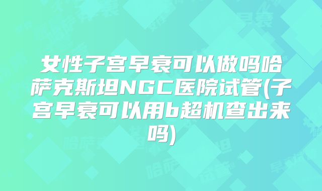 女性子宫早衰可以做吗哈萨克斯坦NGC医院试管(子宫早衰可以用b超机查出来吗)