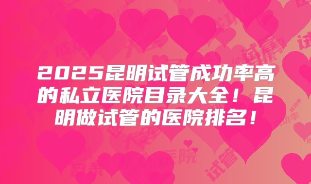 2025昆明试管成功率高的私立医院目录大全!昆明做试管的医院排名!