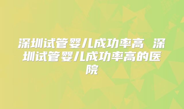 深圳试管婴儿成功率高 深圳试管婴儿成功率高的医院