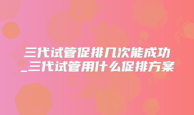 三代试管促排几次能成功_三代试管用什么促排方案