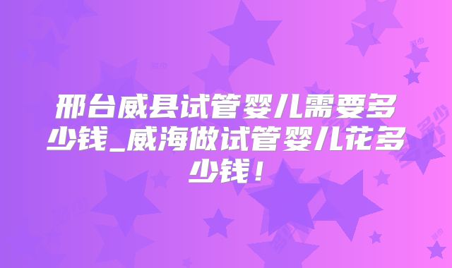 邢台威县试管婴儿需要多少钱_威海做试管婴儿花多少钱！
