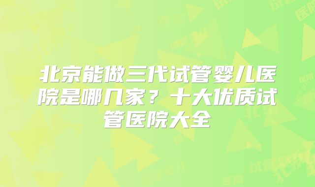 北京能做三代试管婴儿医院是哪几家？十大优质试管医院大全