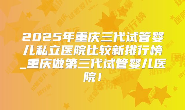 2025年重庆三代试管婴儿私立医院比较新排行榜_重庆做第三代试管婴儿医院！