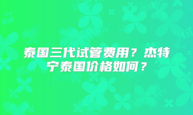 泰国三代试管费用？杰特宁泰国价格如何？
