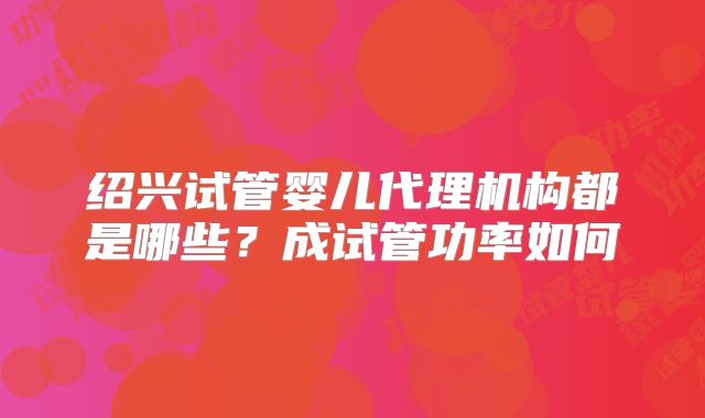 绍兴试管婴儿代理机构都是哪些?成试管功率如何