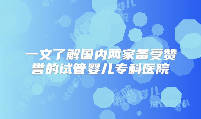 一文了解国内两家备受赞誉的试管婴儿专科医院