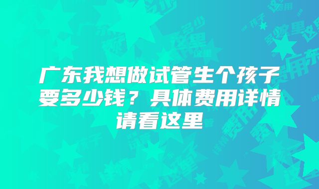 广东我想做试管生个孩子要多少钱？具体费用详情请看这里