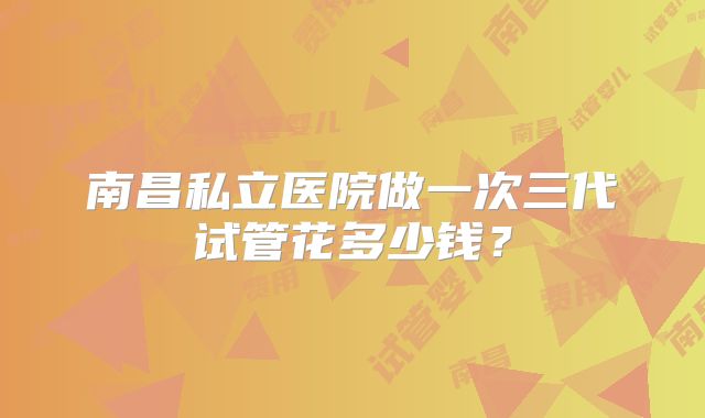 南昌私立医院做一次三代试管花多少钱？