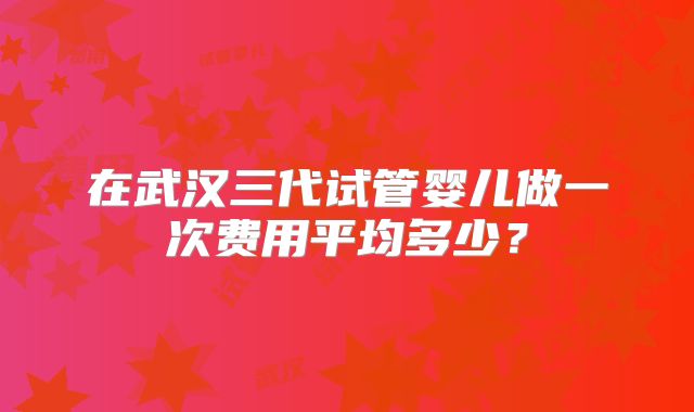 在武汉三代试管婴儿做一次费用平均多少?