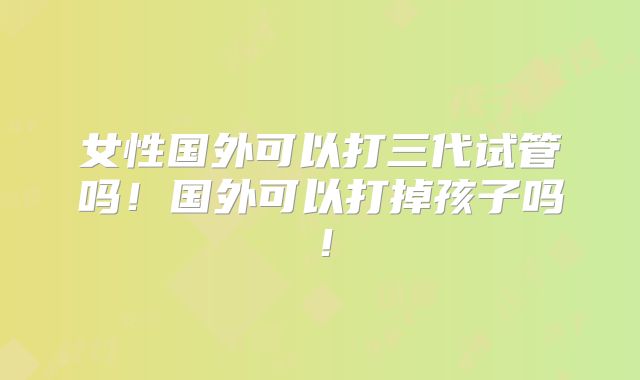 女性国外可以打三代试管吗！国外可以打掉孩子吗！
