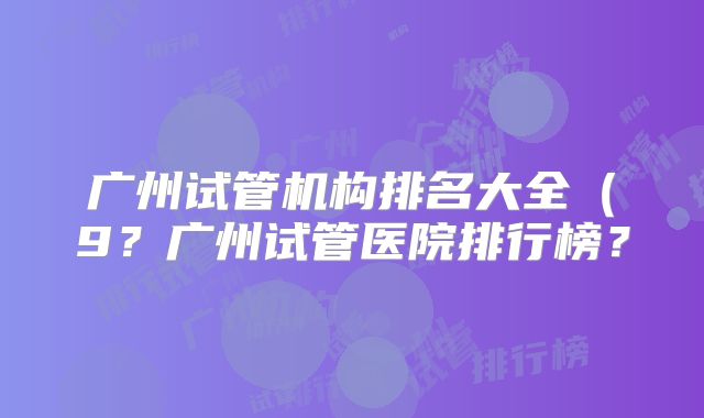 广州试管机构排名大全（9？广州试管医院排行榜？