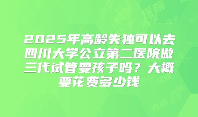 2025年高龄失独可以去四川大学公立第二医院做三代试管要孩子吗?大概要花费多少钱