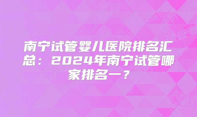 南宁试管婴儿医院排名汇总:2024年南宁试管哪家排名一?