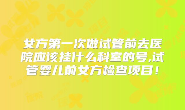 女方第一次做试管前去医院应该挂什么科室的号,试管婴儿前女方检查项目!