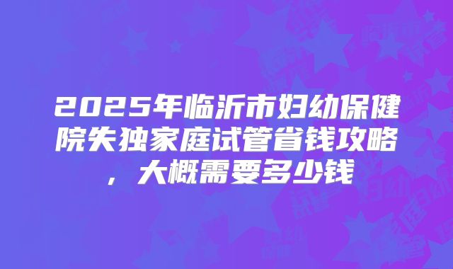2025年临沂市妇幼保健院失独家庭试管省钱攻略,大概需要多少钱