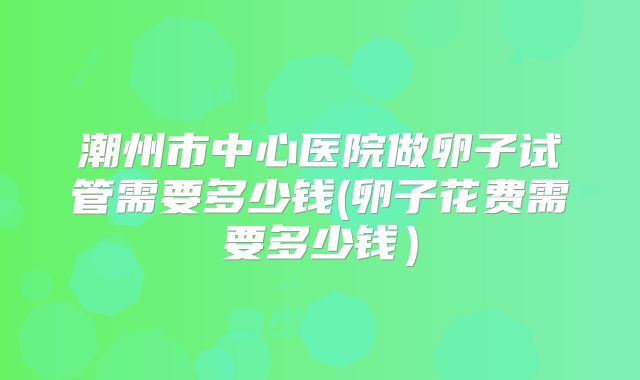潮州市中心医院做卵子试管需要多少钱(卵子花费需要多少钱）