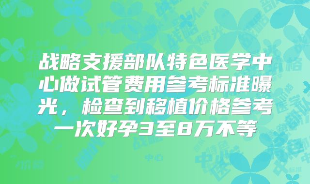 战略支援部队特色医学中心做试管费用参考标准曝光,检查到移植价格参考一次好孕3至8万不等
