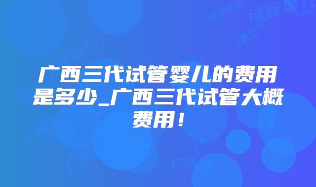 广西三代试管婴儿的费用是多少_广西三代试管大概费用!