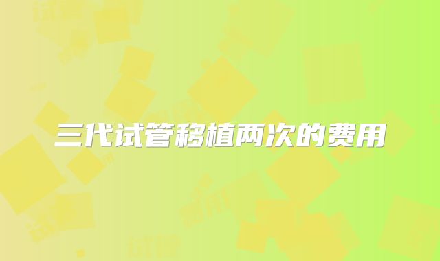 三代试管移植两次的费用