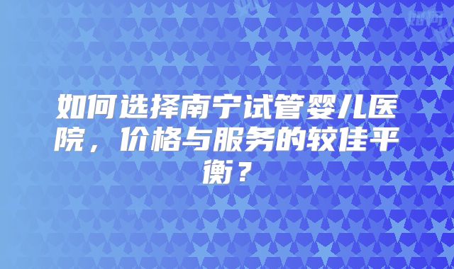 如何选择南宁试管婴儿医院，价格与服务的较佳平衡？