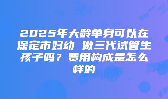 2025年大龄单身可以在保定市妇幼 做三代试管生孩子吗？费用构成是怎么样的