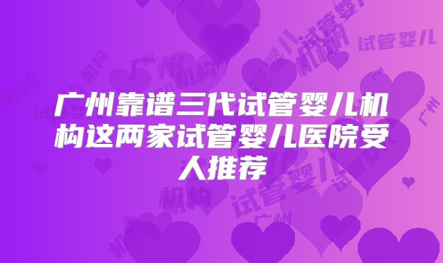广州靠谱三代试管婴儿机构这两家试管婴儿医院受人推荐