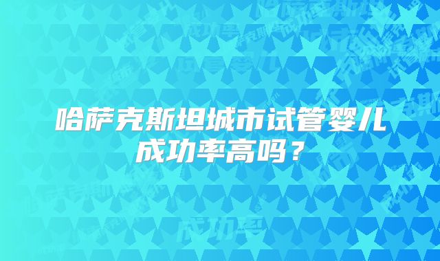 哈萨克斯坦城市试管婴儿成功率高吗？