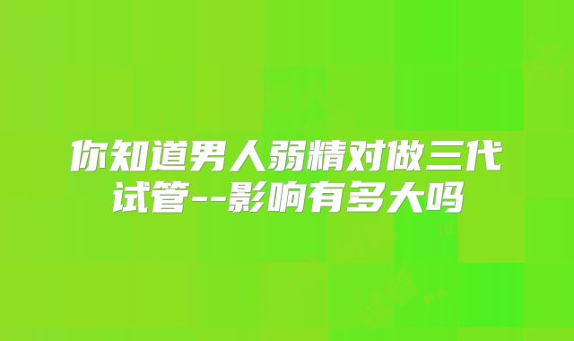 你知道男人弱精对做三代试管--影响有多大吗