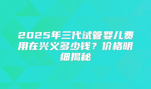2025年三代试管婴儿费用在兴义多少钱？价格明细揭秘