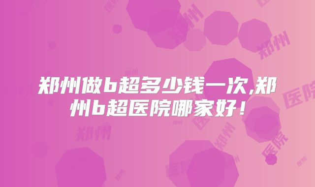 郑州做b超多少钱一次,郑州b超医院哪家好！
