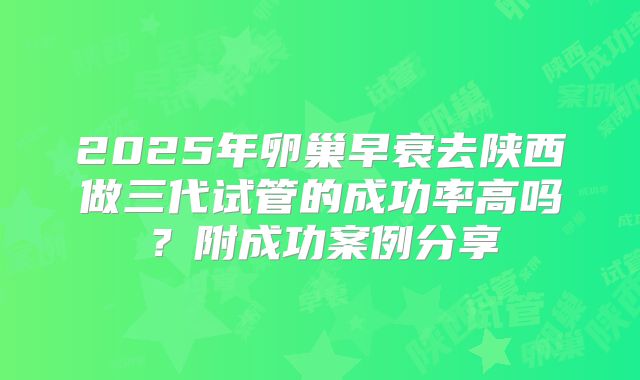 2025年卵巢早衰去陕西做三代试管的成功率高吗?附成功案例分享