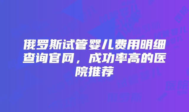 俄罗斯试管婴儿费用明细查询官网，成功率高的医院推荐