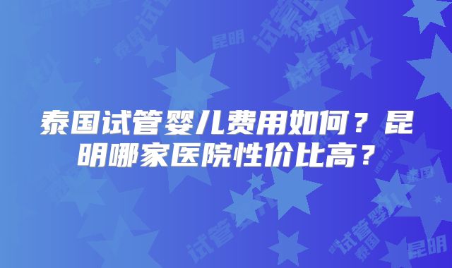 泰国试管婴儿费用如何？昆明哪家医院性价比高？
