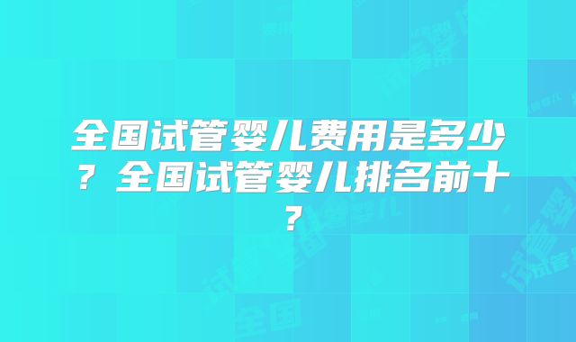 全国试管婴儿费用是多少?全国试管婴儿排名前十?