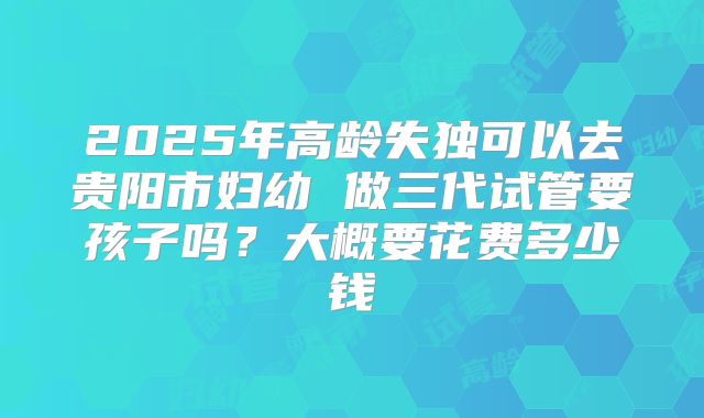 2025年高龄失独可以去贵阳市妇幼 做三代试管要孩子吗?大概要花费多少钱
