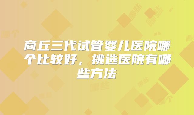 商丘三代试管婴儿医院哪个比较好，挑选医院有哪些方法
