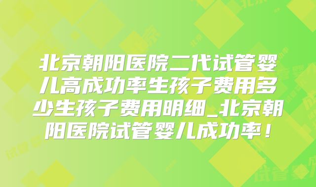 北京朝阳医院二代试管婴儿高成功率生孩子费用多少生孩子费用明细_北京朝阳医院试管婴儿成功率！
