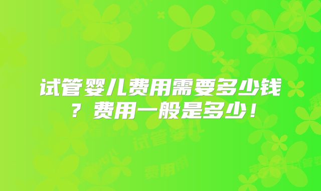 试管婴儿费用需要多少钱？费用一般是多少！
