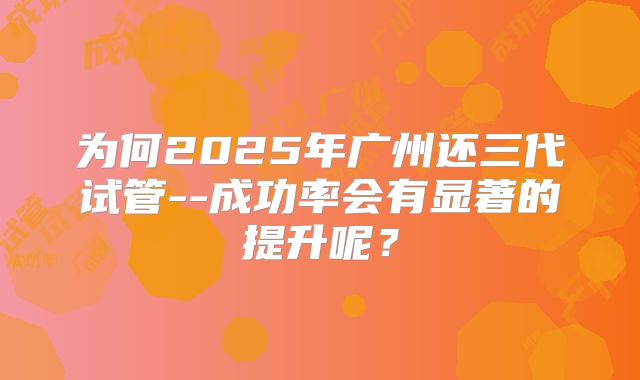 为何2025年广州还三代试管--成功率会有显著的提升呢？