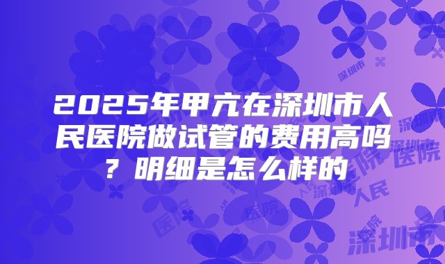 2025年甲亢在深圳市人民医院做试管的费用高吗?明细是怎么样的
