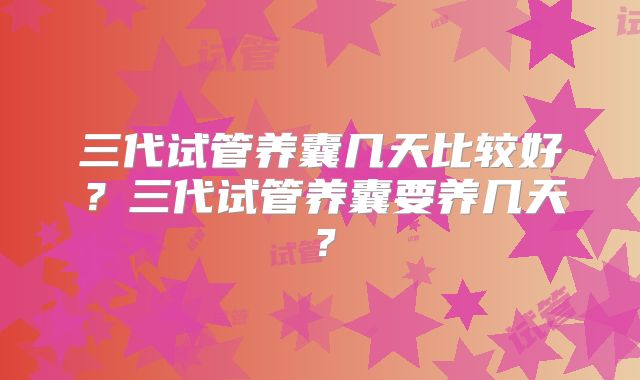 三代试管养囊几天比较好？三代试管养囊要养几天？