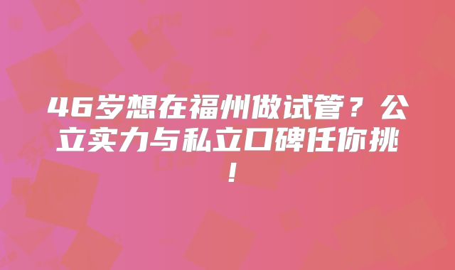 46岁想在福州做试管？公立实力与私立口碑任你挑！